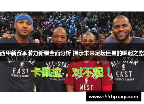 西甲新赛季潜力新星全面分析 揭示未来足坛巨星的崛起之路 西甲新赛季潜力新星全面分析 揭示未来足坛巨星的崛起之路