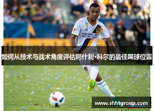 如何从技术与战术角度评估阿什利·科尔的最佳踢球位置