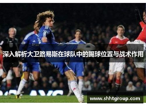 深入解析大卫路易斯在球队中的踢球位置与战术作用